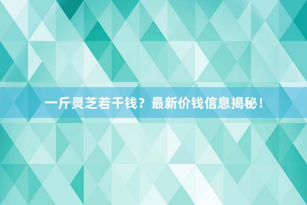 一斤灵芝若干钱？最新价钱信息揭秘！